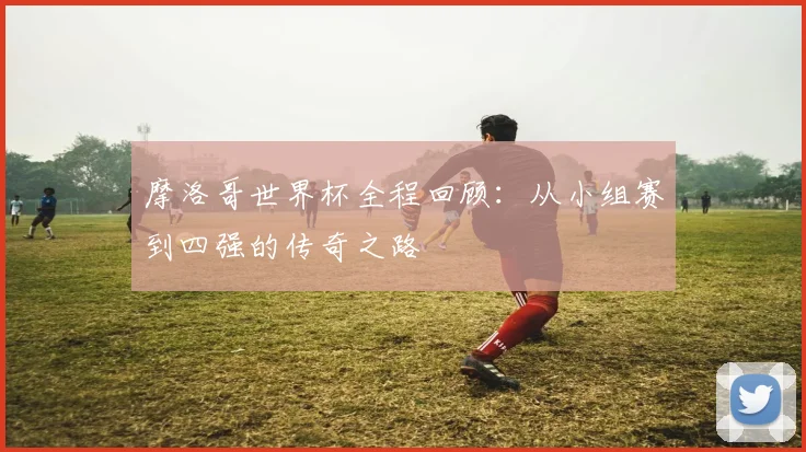 摩洛哥世界杯全程回顾:从小组赛到四强的传奇之路