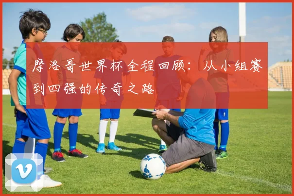 摩洛哥世界杯全程回顾：从小组赛到四强的传奇之路